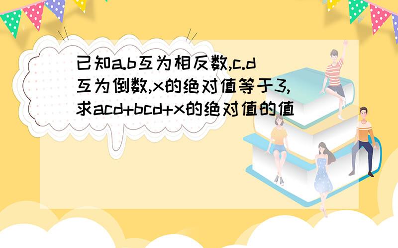 已知a.b互为相反数,c.d互为倒数,x的绝对值等于3,求acd+bcd+x的绝对值的值