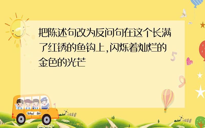 把陈述句改为反问句在这个长满了红锈的鱼钩上,闪烁着灿烂的金色的光芒