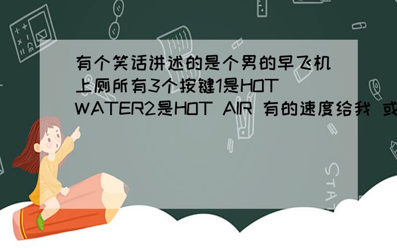 有个笑话讲述的是个男的早飞机上厕所有3个按键1是HOT WATER2是HOT AIR 有的速度给我 或传给我谢谢了火速啊以前看了 感觉这个菜算个笑话 现在的笑话逗让人笑不出来.全胡乱写.想收藏下