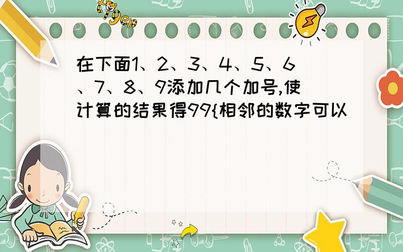 在下面1、2、3、4、5、6、7、8、9添加几个加号,使计算的结果得99{相邻的数字可以