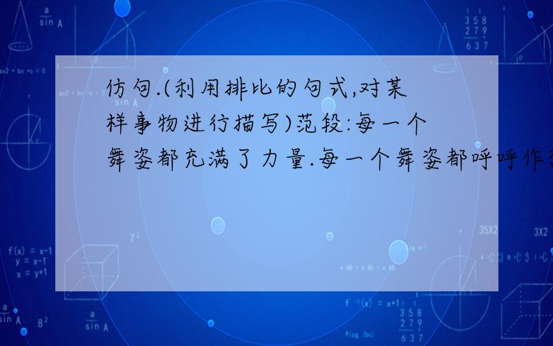 仿句.(利用排比的句式,对某样事物进行描写)范段:每一个舞姿都充满了力量.每一个舞姿都呼呼作想.每一个舞姿都是光和影的匆匆变换.每一个舞姿都使人颤栗在浓烈的艺术享受中,使人叹为观