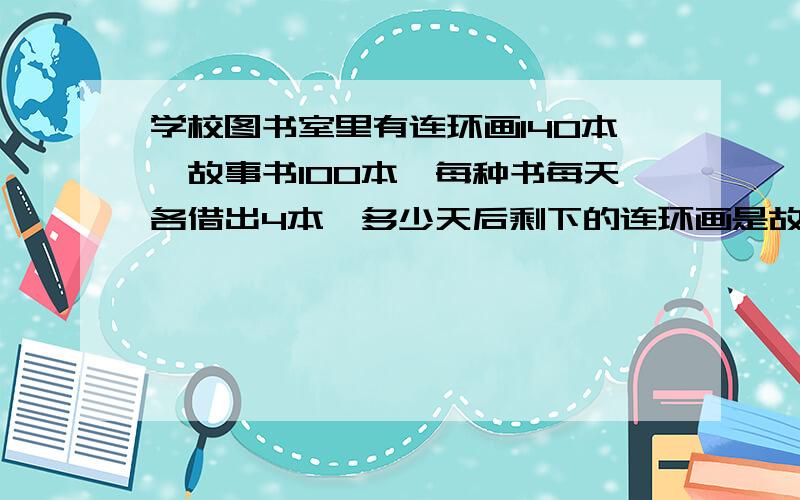 学校图书室里有连环画140本,故事书100本,每种书每天各借出4本,多少天后剩下的连环画是故事书的3倍?