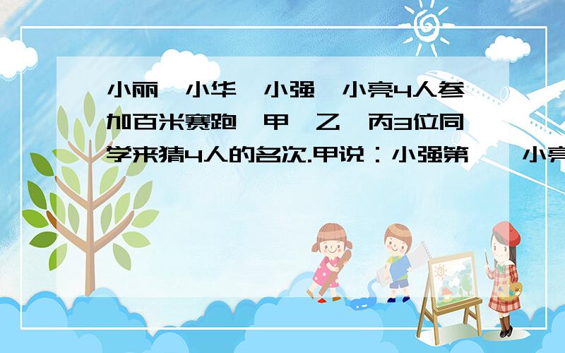 小丽、小华、小强、小亮4人参加百米赛跑,甲、乙、丙3位同学来猜4人的名次.甲说：小强第一,小亮第二.乙说：小丽第一,小华第二.丙说：小华第一,小强第三.比赛结果,小丽、小华、小强、小