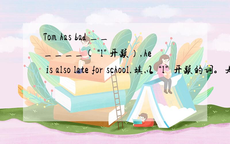 Tom has bad ______(“l”开头）,he is also late for school.填以 “l” 开头的词。是L不是I不要光看不出来冒泡啊非诚勿扰，非礼勿视