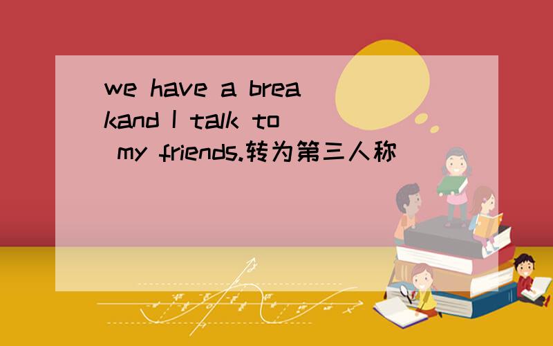 we have a breakand I talk to my friends.转为第三人称