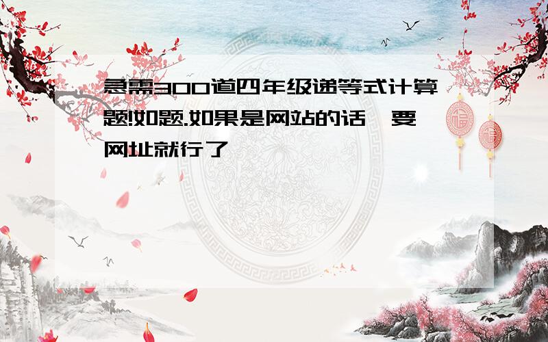 急需300道四年级递等式计算题!如题.如果是网站的话,要网址就行了