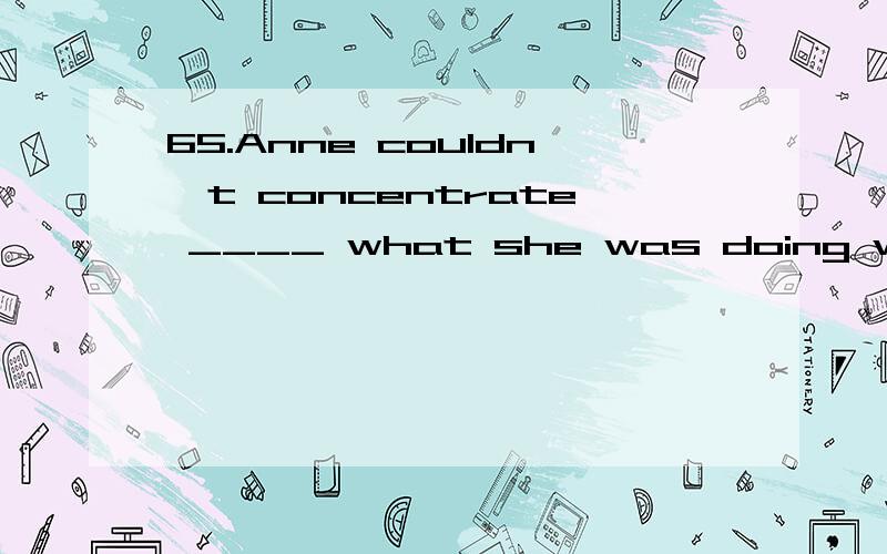 65.Anne couldn't concentrate ____ what she was doing while her family were watching TV.