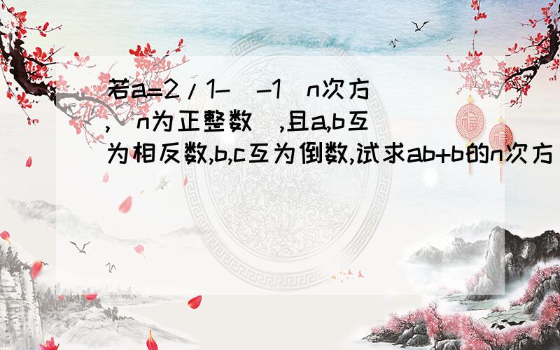 若a=2/1-(-1)n次方,(n为正整数),且a,b互为相反数,b,c互为倒数,试求ab+b的n次方–(b-c)的2n次方的值.