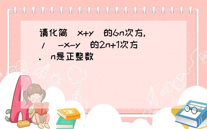 请化简（x+y）的6n次方,/（-x-y）的2n+1次方.（n是正整数）