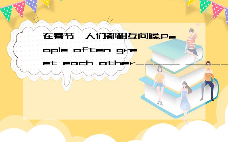 在春节,人们都相互问候.People often greet each other_____ ______ ______.根据汉语完成句子