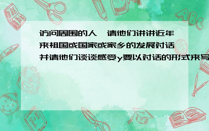 访问周围的人,请他们讲讲近年来祖国或国家或家乡的发展对话并请他们谈谈感受y要以对话的形式来写,人物是妈妈和我的对话,和我和奶奶的对话.不用太长,非常急!