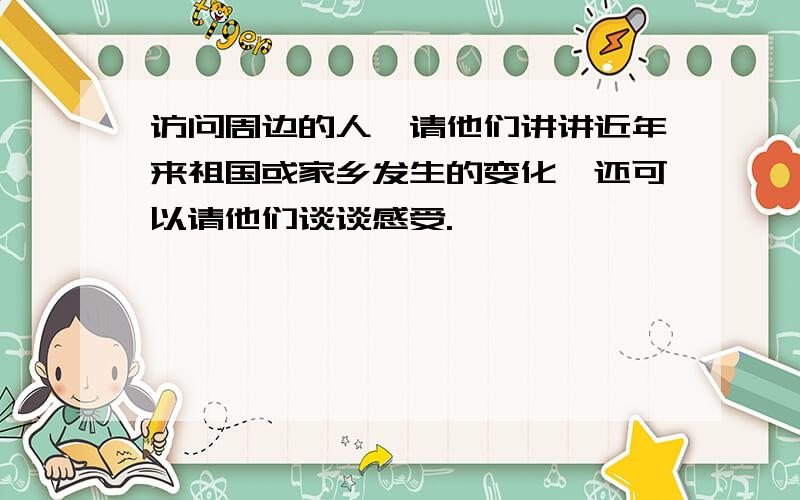 访问周边的人,请他们讲讲近年来祖国或家乡发生的变化,还可以请他们谈谈感受.