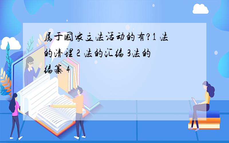 属于国家立法活动的有?1 法的清理 2 法的汇编 3法的编纂 4