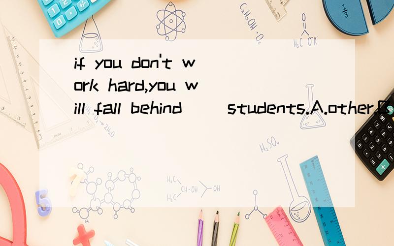 if you don't work hard,you will fall behind( )students.A.other.B the others.C ano...if you don't work hard,you will fall behind( )students.A.other.B the others.C another.D the other选哪个啊 为什么?说下原因 对了 这是一次考题 我选