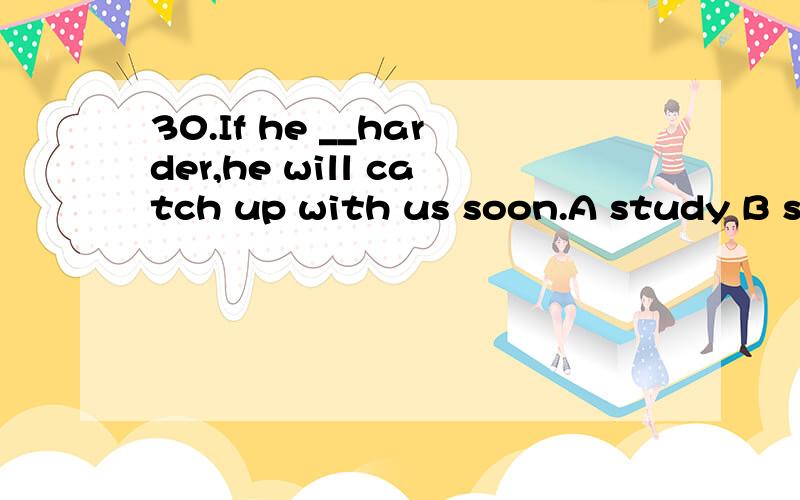 30.If he __harder,he will catch up with us soon.A study B studies C will study D studied.顺便说明理由..