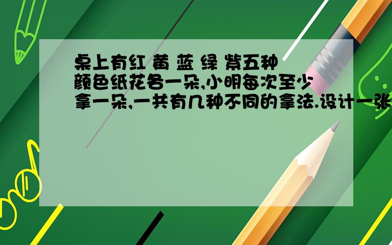 桌上有红 黄 蓝 绿 紫五种颜色纸花各一朵,小明每次至少拿一朵,一共有几种不同的拿法.设计一张统计表帮忙统计.