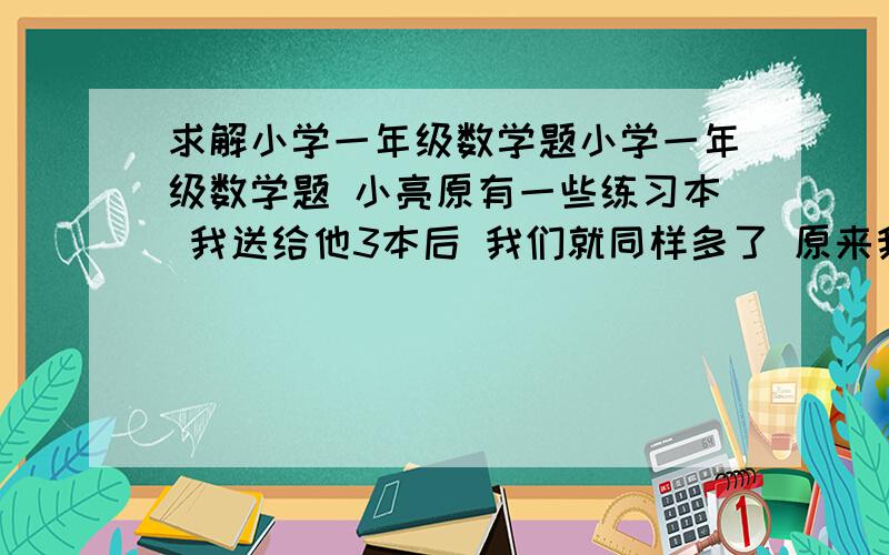 求解小学一年级数学题小学一年级数学题 小亮原有一些练习本 我送给他3本后 我们就同样多了 原来我比小亮多几本? 算式列出来.谢谢!