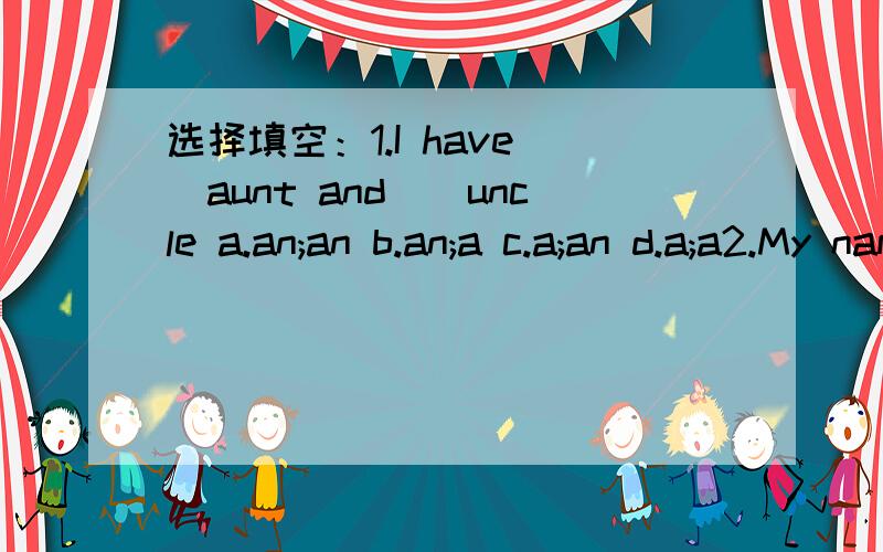 选择填空：1.I have__aunt and__uncle a.an;an b.an;a c.a;an d.a;a2.My name is Linda Ward.Linda is my__,Ward is my__ a.given name; first name b.first name;family name c.last name; surname d.family name; given name3.__do your parents work for?a.What