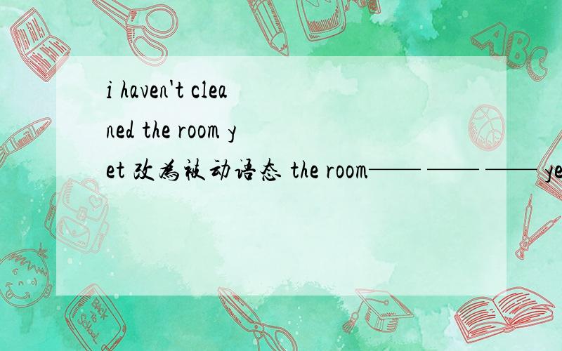 i haven't cleaned the room yet 改为被动语态 the room—— —— —— yet