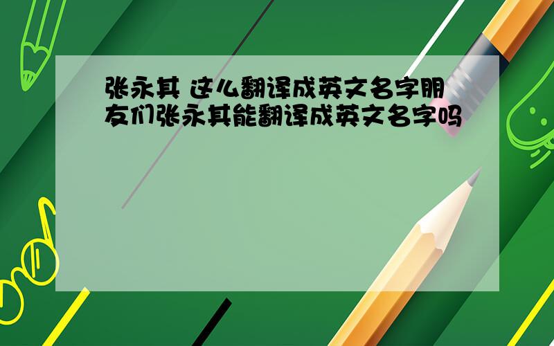 张永其 这么翻译成英文名字朋友们张永其能翻译成英文名字吗