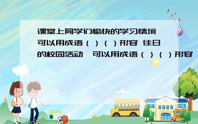 课堂上同学们愉快的学习情境,可以用成语（）（）形容 往日的校园活动,可以用成语（）（）形容