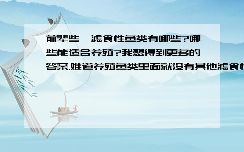 前辈些,滤食性鱼类有哪些?哪些能适合养殖?我想得到更多的答案.难道养殖鱼类里面就没有其他滤食性鱼类了么?说实话,没有我想要得答案但我看你们也辛苦了就把分给你们吧