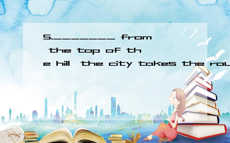 5._______ from the top of the hill,the city takes the round shape with a flowing river through itA.Viewing B.To be viewed C.Viewed D.To be viewing为什么选的是A