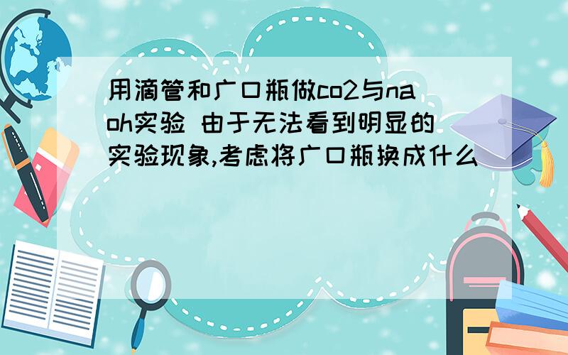 用滴管和广口瓶做co2与naoh实验 由于无法看到明显的实验现象,考虑将广口瓶换成什么