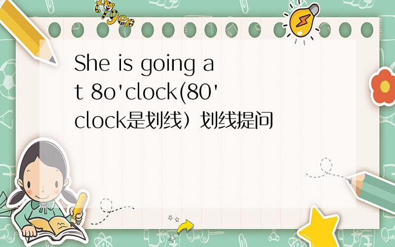 She is going at 8o'clock(80'clock是划线）划线提问