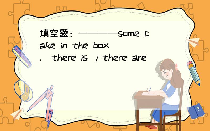 填空题：————some cake in the box.(there is /there are)