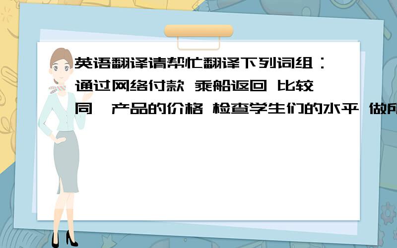 英语翻译请帮忙翻译下列词组：通过网络付款 乘船返回 比较同一产品的价格 检查学生们的水平 做所有难和重的工作准确的时间 移开 不得不排队等待