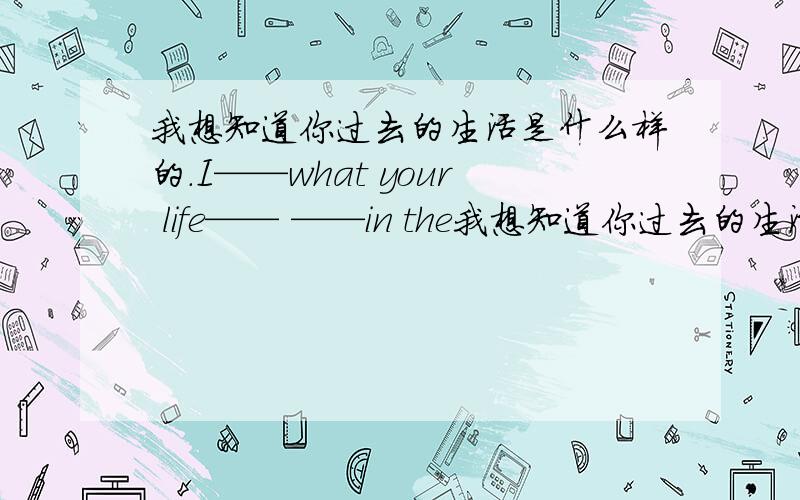 我想知道你过去的生活是什么样的.I——what your life—— ——in the我想知道你过去的生活是什么样的.I——what your life—— ——in the past.