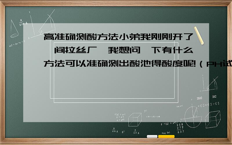 高准确测酸方法小弟我刚刚开了一间拉丝厂,我想问一下有什么方法可以准确测出酸池得酸度呢!（PH试纸已经试过了,怎样都是显示最酸的酸度）