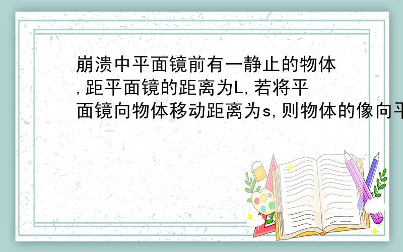 崩溃中平面镜前有一静止的物体,距平面镜的距离为L,若将平面镜向物体移动距离为s,则物体的像向平面镜移动了（ ）；若有一束光射向平面镜,保持入射光线的方向不变,将平面镜向离开入射