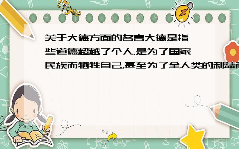 关于大德方面的名言大德是指一些道德超越了个人，是为了国家民族而牺牲自己，甚至为了全人类的利益而献身，这是人生之大德。｛希望把名言的出处也给出，