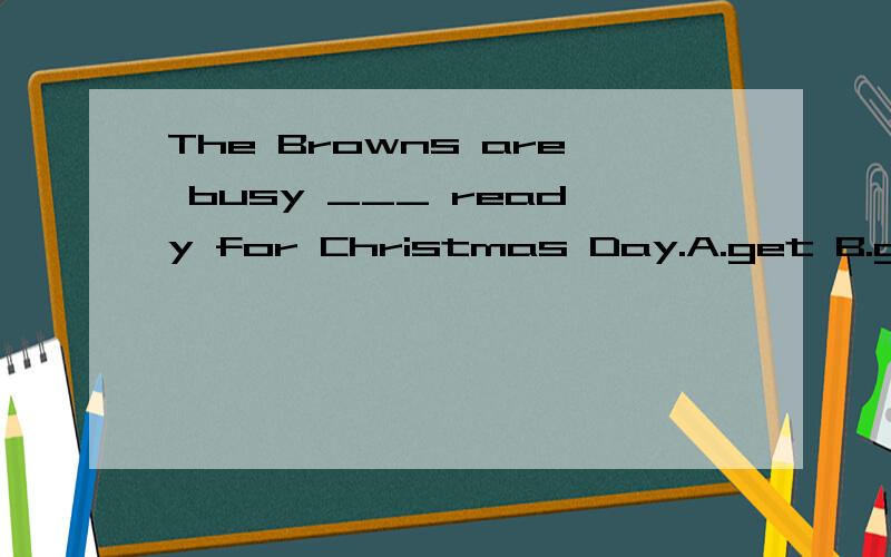 The Browns are busy ___ ready for Christmas Day.A.get B.getting C.got D.为什么