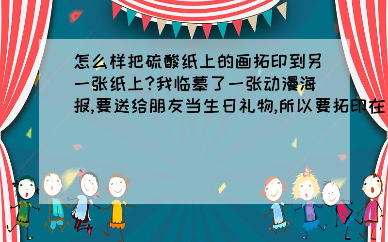 怎么样把硫酸纸上的画拓印到另一张纸上?我临摹了一张动漫海报,要送给朋友当生日礼物,所以要拓印在另一张纸上