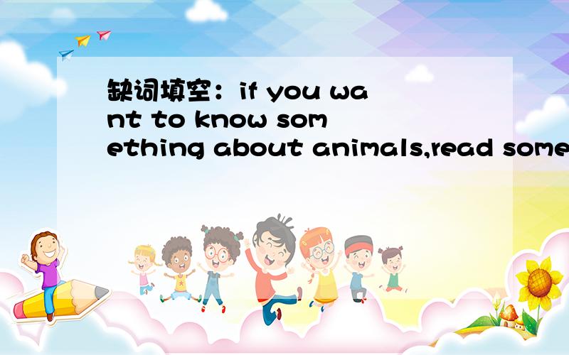 缺词填空：if you want to know something about animals,read some books on these s______.