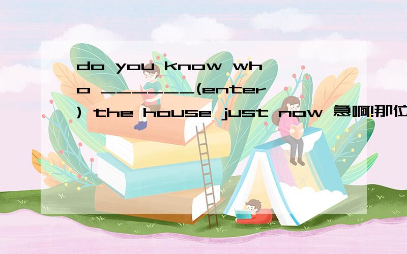 do you know who ______(enter) the house just now 急啊!那位哥哥姐姐帮帮我啊!