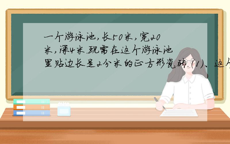 一个游泳池,长50米,宽20米,深4米.现需在这个游泳池里贴边长是2分米的正方形瓷砖.（1）、这个游泳池占地面积是多少?（2）、贴完这个游泳池共需多少块瓷砖?