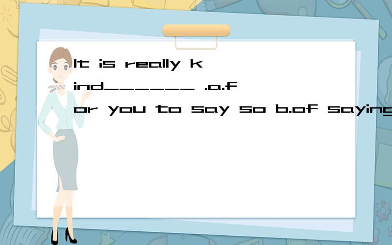 It is really kind______ .a.for you to say so b.of saying to c.for your saying so d.of you to say so选那个?这四个答案中 怎么去区分?