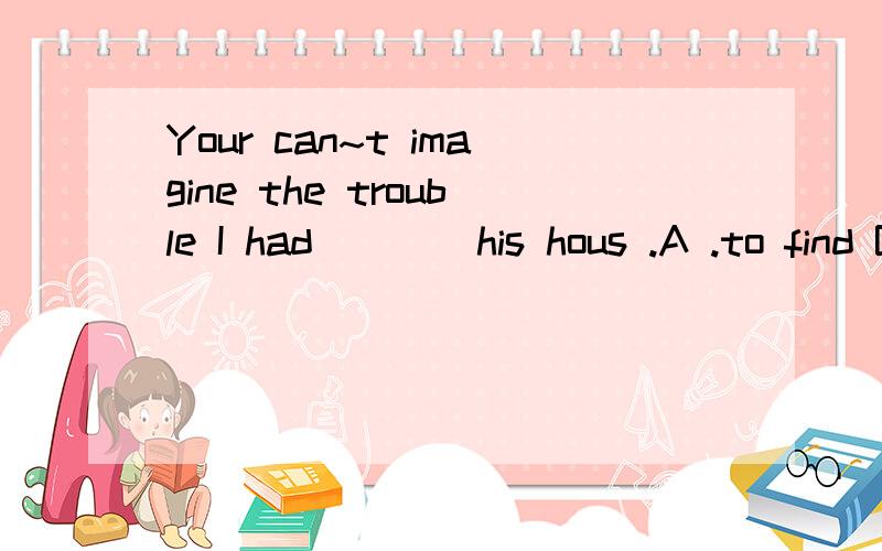 Your can~t imagine the trouble I had ___ his hous .A .to find B.found C.finding D.find选什么?