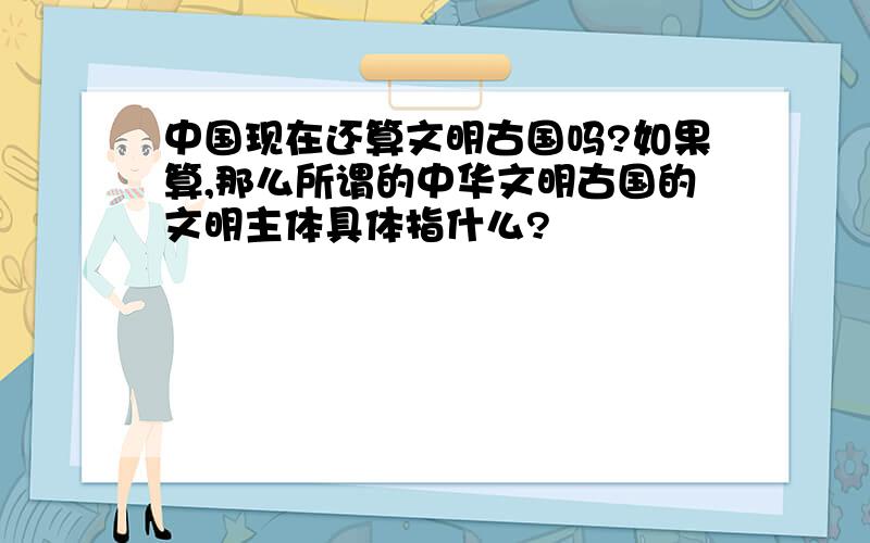 中国现在还算文明古国吗?如果算,那么所谓的中华文明古国的文明主体具体指什么?