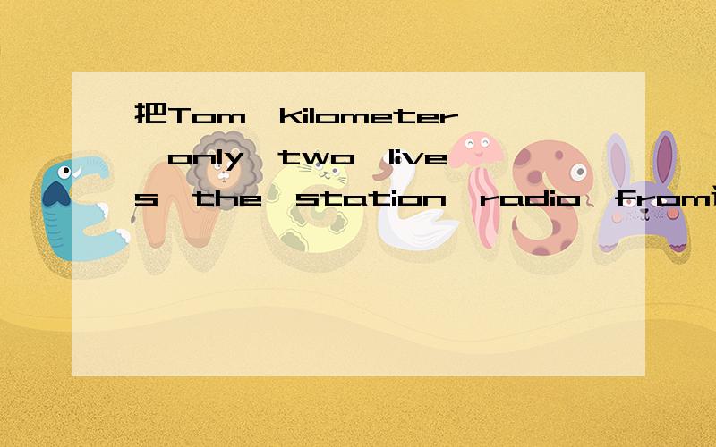 把Tom、kilometer、only、two、lives、the、station、radio、from连词成句