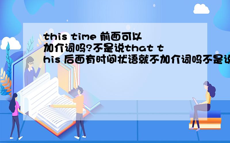 this time 前面可以加介词吗?不是说that this 后面有时间状语就不加介词吗不是说that this 后面有时间状语就不加介词吗?但是为什么还经常说at this time？谁能给解释的明白些？