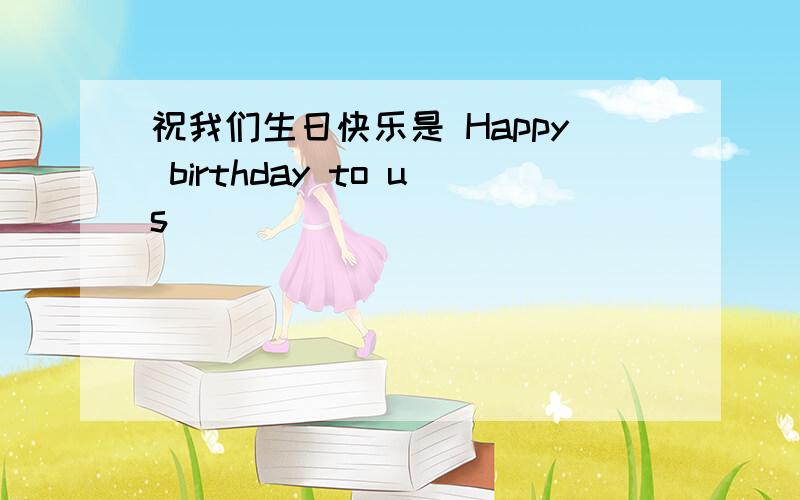 祝我们生日快乐是 Happy birthday to us