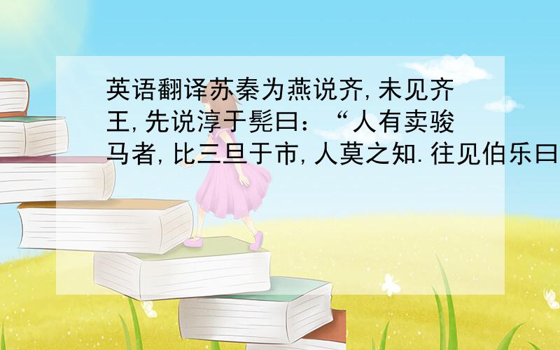 英语翻译苏秦为燕说齐,未见齐王,先说淳于髡曰：“人有卖骏马者,比三旦于市,人莫之知.往见伯乐曰：‘臣有骏马,欲买之,比三旦立于世,人莫与言,愿子还而视之,去而顾之,臣献一朝之费.’伯