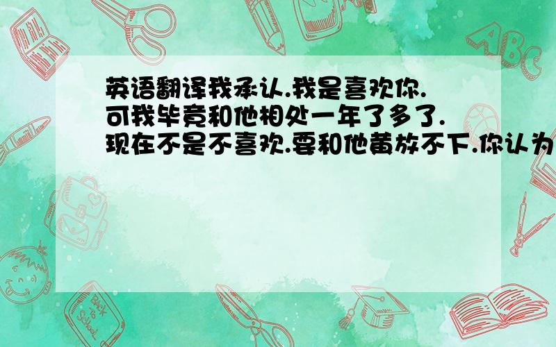 英语翻译我承认.我是喜欢你.可我毕竟和他相处一年了多了.现在不是不喜欢.要和他黄放不下.你认为我骚也行,贱也好.反正现在都已经这样了.看完就当没看见 麻烦翻译成英语..要标准的..