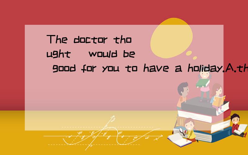 The doctor thought _would be good for you to have a holiday.A.this B.that C.one D.it请问选哪个?为什么?