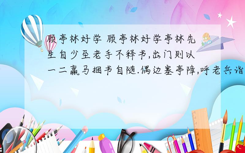 顾亭林好学 顾亭林好学亭林先生自少至老手不释书,出门则以一二羸马捆书自随.偶边塞亭障,呼老兵诣道边酒垆,对坐痛饮.咨其风土,考其区域.若与平生所闻不合,发书详正,必无所疑乃已.马上